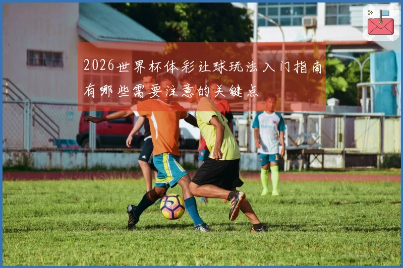 2026世界杯体彩让球玩法入门指南有哪些需要注意的关键点